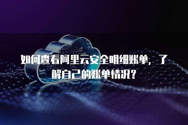 如何查看阿里云安全明细账单,了解自己的账单情况?