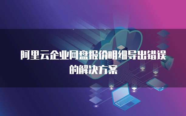 阿里云企业网盘报价明细导出错误的解决方案