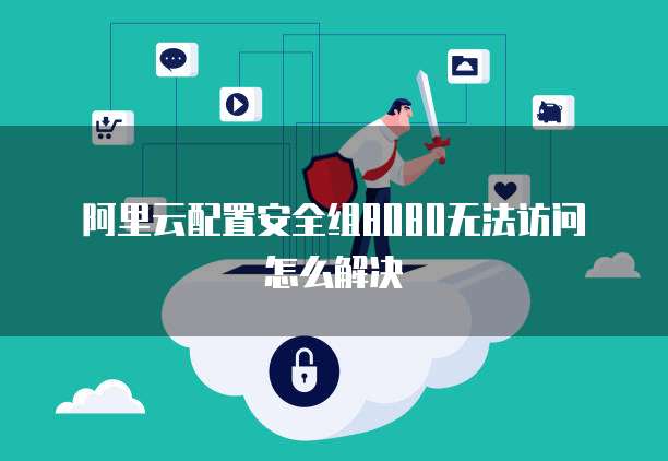 阿里云配置安全组8080无法访问怎么解决