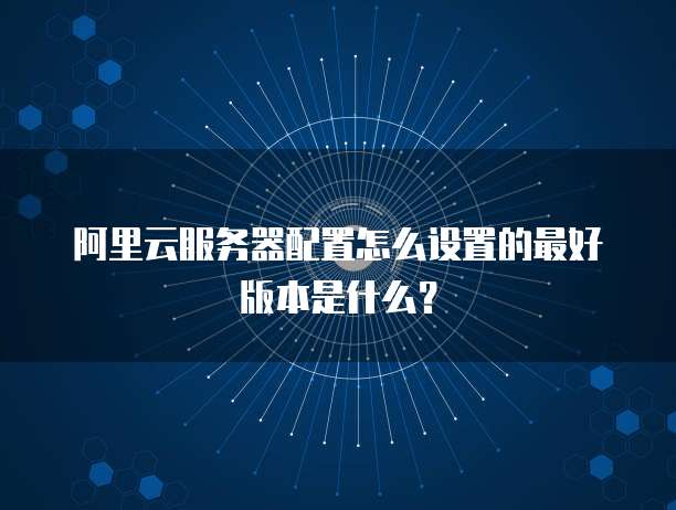 阿里云服务器配置怎么设置的最好版本是什么?