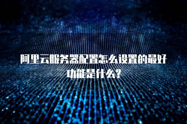 阿里云服务器配置怎么设置的最好功能是什么?