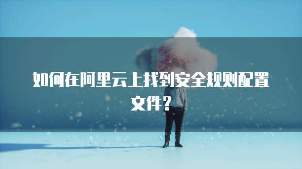 如何在阿里云上找到安全规则配置文件?