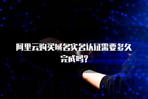 阿里云购买域名实名认证需要多久完成吗?