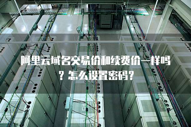 阿里云域名交易价和续费价一样吗？怎么设置密码？