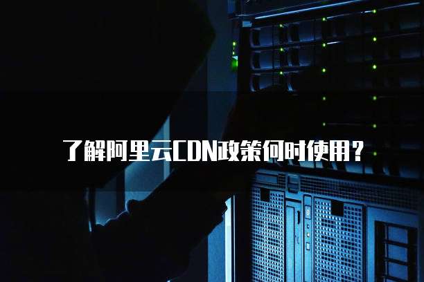 了解阿里云CDN政策何时使用?