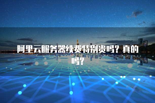 阿里云服务器续费特别贵吗？真的吗？