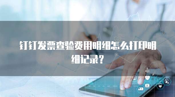 钉钉发票查验费用明细怎么打印明细记录?