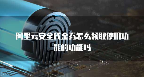 阿里云安全代金券怎么领取使用功能的功能吗