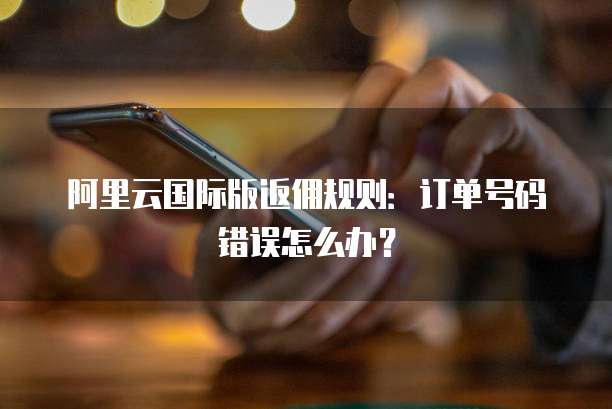 阿里云国际版返佣规则:订单号码错误怎么办?