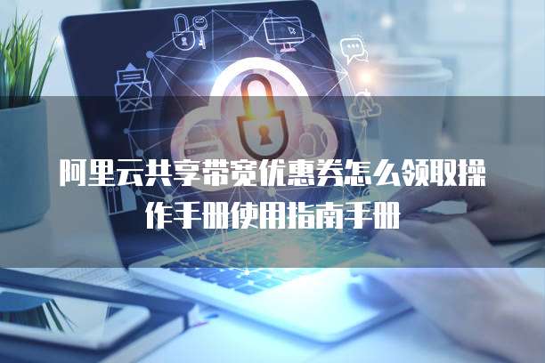 阿里云共享带宽优惠券怎么领取操作手册使用指南手册