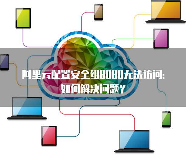阿里云配置安全组8080无法访问:如何解决问题?