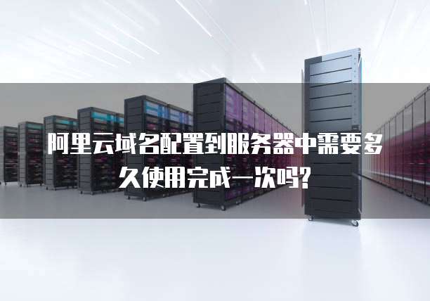 阿里云域名配置到服务器中需要多久使用完成一次吗?