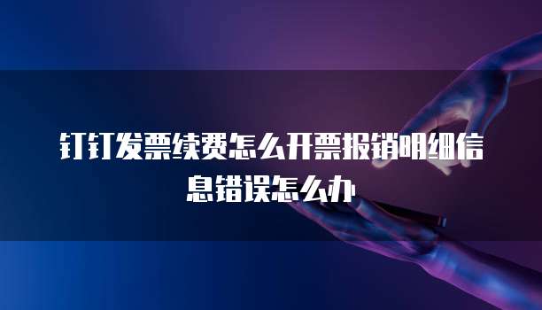 钉钉发票续费怎么开票报销明细信息错误怎么办