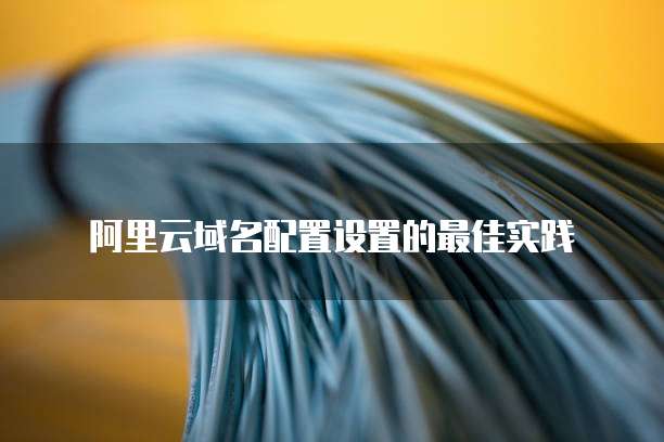 阿里云域名配置设置的最佳实践