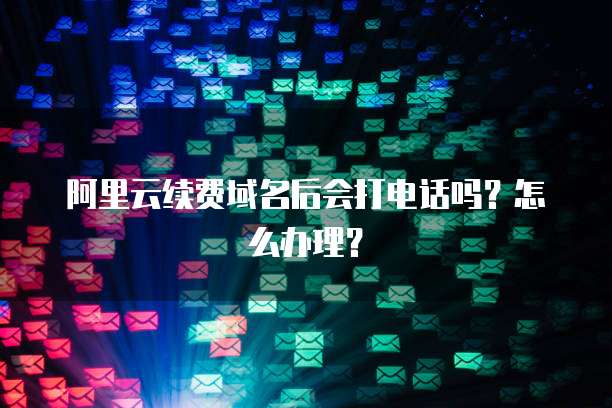 阿里云续费域名后会打电话吗?怎么办理?