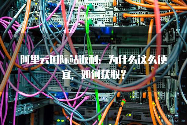 阿里云国际站返利：为什么这么便宜，如何获取？