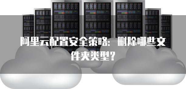 阿里云配置安全策略:删除哪些文件夹类型?