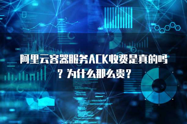 阿里云容器服务ACK收费是真的吗?为什么那么贵?