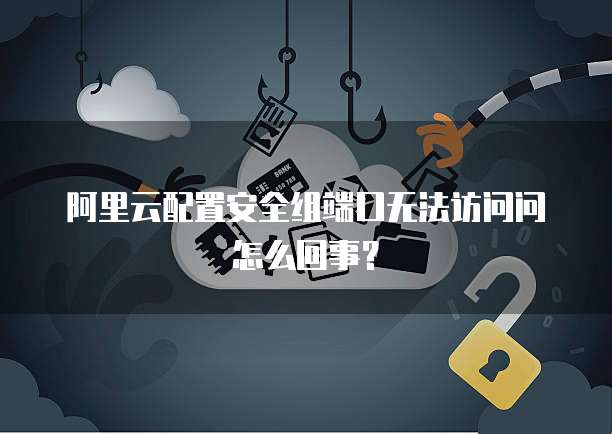阿里云配置安全组端口无法访问问怎么回事?