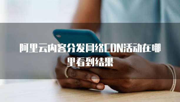 阿里云内容分发网络CDN活动在哪里看到结果