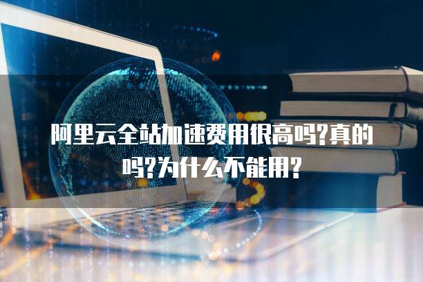 阿里云全站加速费用很高吗?真的吗?为什么不能用?