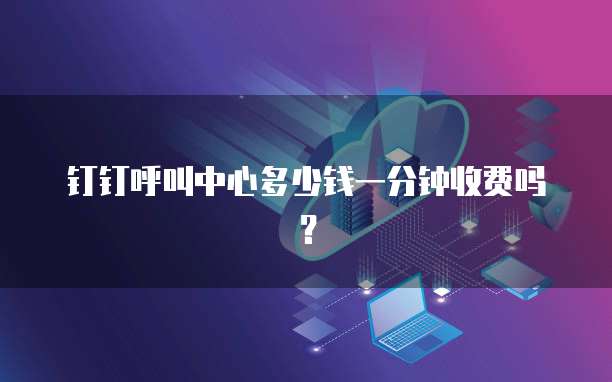钉钉呼叫中心多少钱一分钟收费吗？