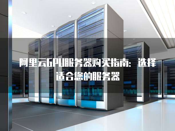 阿里云GPU服务器购买指南:选择适合您的服务器