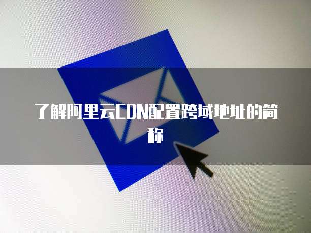 了解阿里云CDN配置跨域地址的简称