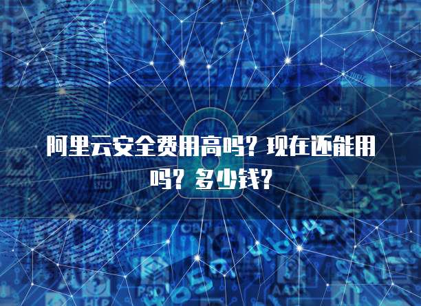 阿里云安全费用高吗？现在还能用吗？多少钱？