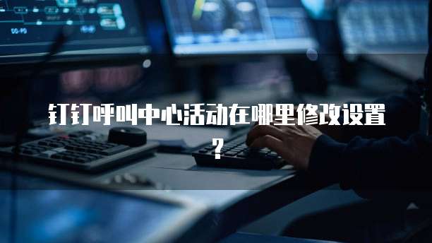 钉钉呼叫中心活动在哪里修改设置?