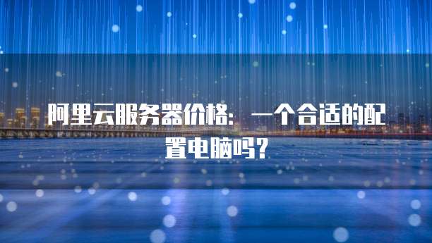 阿里云服务器价格:一个合适的配置电脑吗?