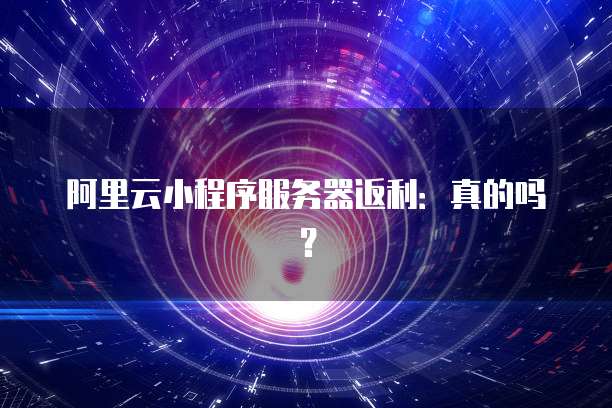 阿里云小程序服务器返利:真的吗?