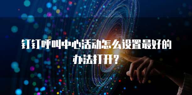 钉钉呼叫中心活动怎么设置最好的办法打开?