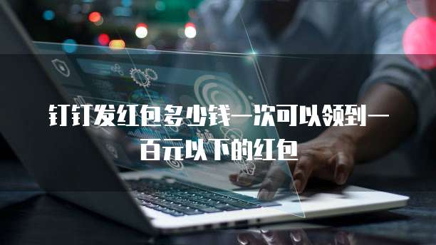 钉钉发红包多少钱一次可以领到一百元以下的红包