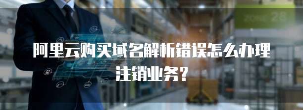阿里云购买域名解析错误怎么办理注销业务?