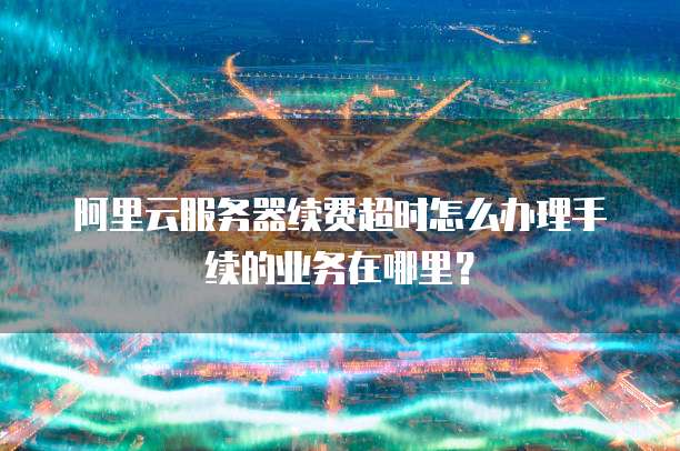阿里云服务器续费超时怎么办理手续的业务在哪里?
