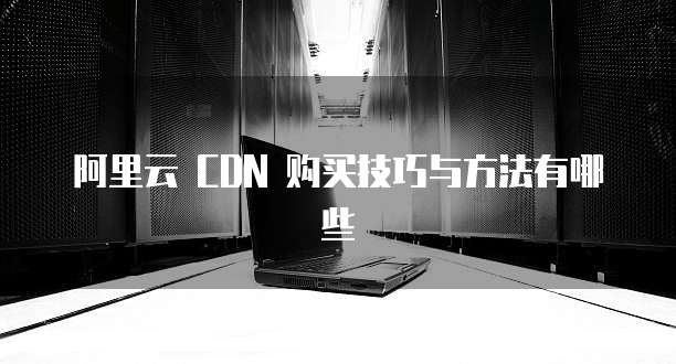 阿里云 CDN 购买技巧与方法有哪些