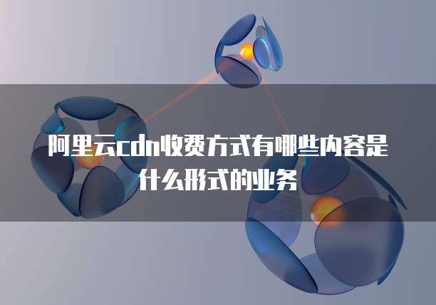 阿里云cdn收费方式有哪些内容是什么形式的业务