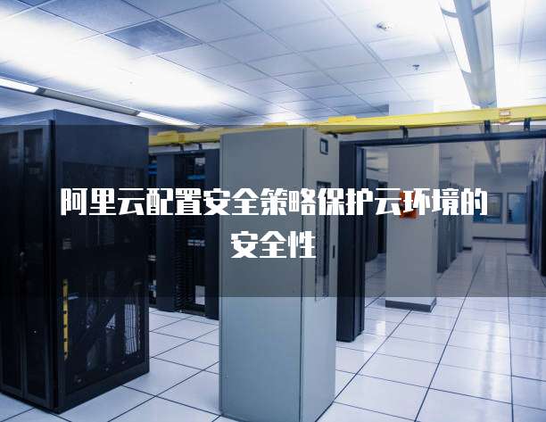 阿里云配置安全策略保护云环境的安全性