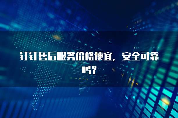 钉钉售后服务价格便宜,安全可靠吗?