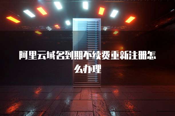 阿里云域名到期不续费重新注册怎么办理