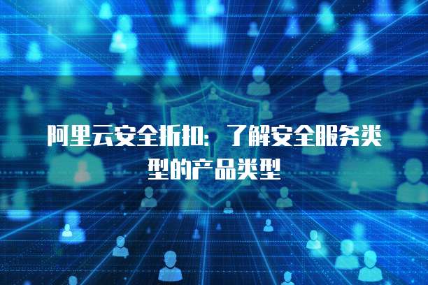 阿里云安全折扣:了解安全服务类型的产品类型