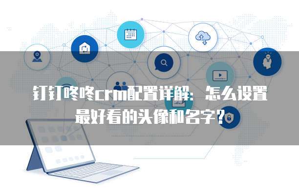 钉钉咚咚crm配置详解：怎么设置最好看的头像和名字？