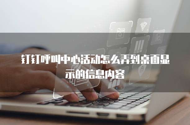 钉钉呼叫中心活动怎么弄到桌面显示的信息内容