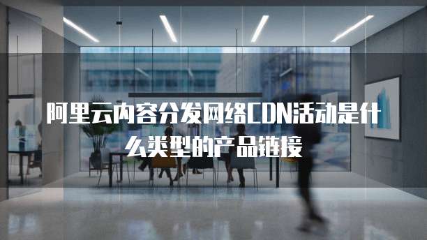 阿里云内容分发网络CDN活动是什么类型的产品链接
