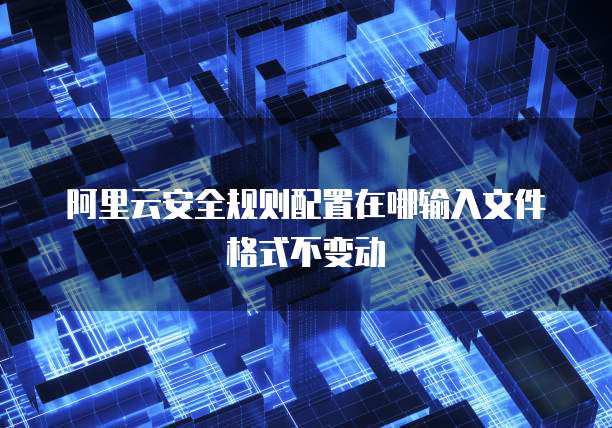 阿里云安全规则配置在哪输入文件格式不变动