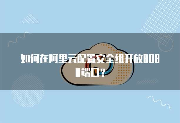 如何在阿里云配置安全组开放8080端口？