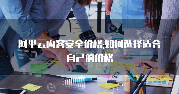 阿里云内容安全价格:如何选择适合自己的价格