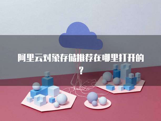 阿里云对象存储推荐在哪里打开的?