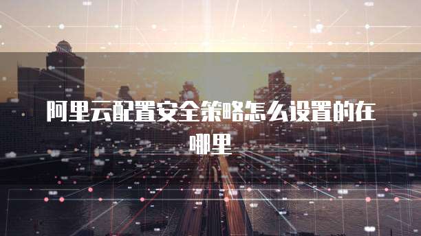 阿里云配置安全策略怎么设置的在哪里